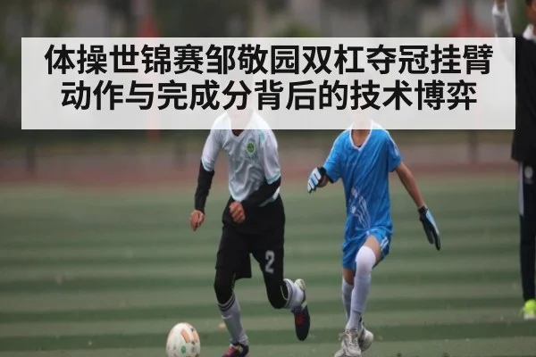 体操世锦赛邹敬园双杠夺冠挂臂动作与完成分背后的技术博弈